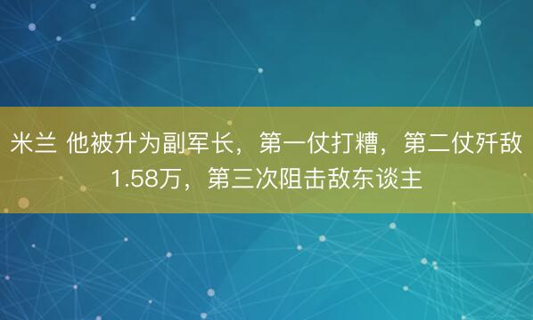 米兰 他被升为副军长，第一仗打糟，第二仗歼敌1.58万，第三次阻击敌东谈主