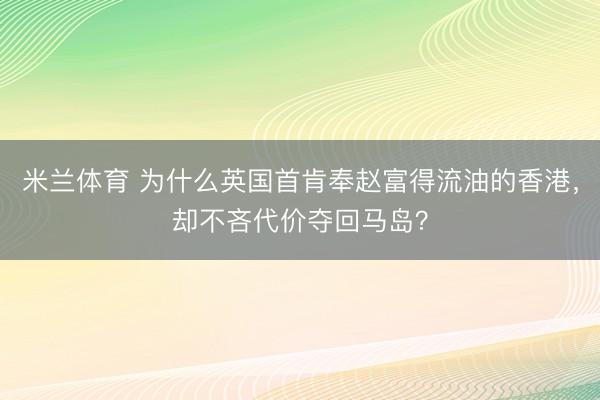 米兰体育 为什么英国首肯奉赵富得流油的香港,却不吝代价夺回马岛?