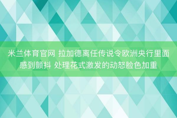 米兰体育官网 拉加德离任传说令欧洲央行里面感到颤抖 处理花式激发的动怒脸色加重