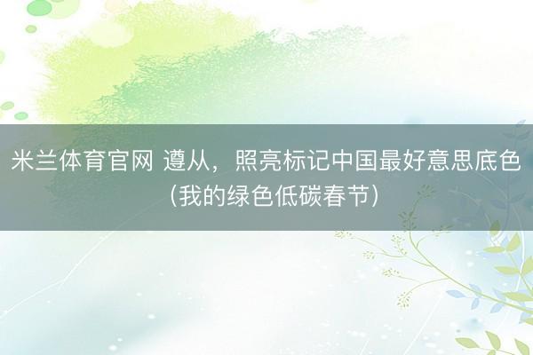 米兰体育官网 遵从，照亮标记中国最好意思底色（我的绿色低碳春节）