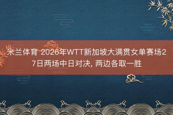 米兰体育 2026年WTT新加坡大满贯女单赛场27日两场中日对决， 两边各取一胜