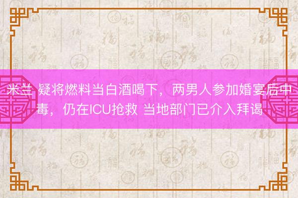 米兰 疑将燃料当白酒喝下，两男人参加婚宴后中毒，仍在ICU抢救 当地部门已介入拜谒