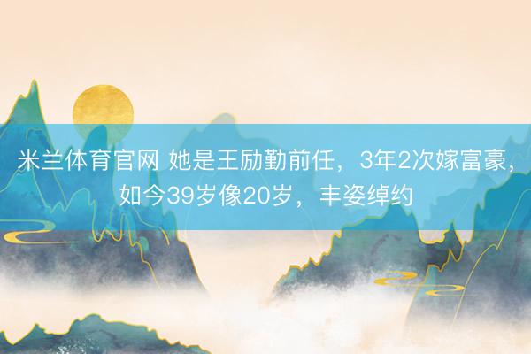 米兰体育官网 她是王励勤前任，3年2次嫁富豪，如今39岁像20岁，丰姿绰约