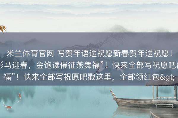 米兰体育官网 写贺年语送祝愿新春贺年送祝愿！我的祝愿是：“红联焕彩马迎春，金饱读催征燕舞福”！快来全部写祝愿吧戳这里，全部领红包>