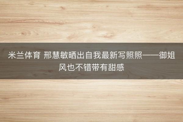 米兰体育 邢慧敏晒出自我最新写照照——御姐风也不错带有甜感