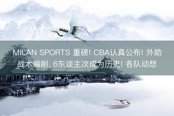 MILAN SPORTS 重磅! CBA认真公布! 外助战术编削, 6东谈主次成为历史! 各队动怒